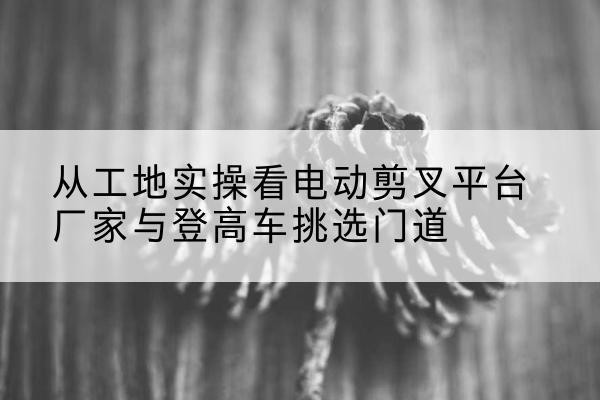 岐山电动剪叉升降平台厂家-从工地实操看电动剪叉平台厂家与登高车挑选门道
