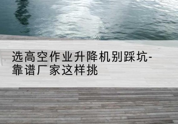 岐山剪叉式升降机厂家-选高空作业升降机别踩坑-靠谱厂家这样挑