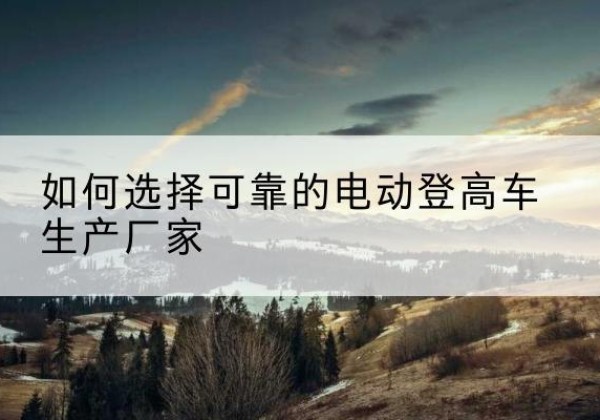 岐山电动登高车厂家-如何选择可靠的电动登高车生产厂家