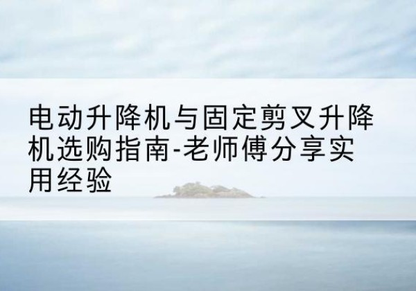 岐山电动升降机怎么选-电动升降机与固定剪叉升降机选购指南-老师傅分享实用经验