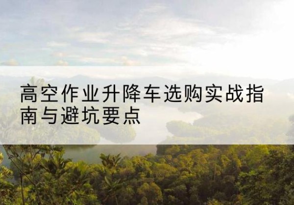 岐山升降车怎么选-高空作业升降车选购实战指南与避坑要点